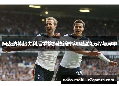 阿森纳英超失利后重整旗鼓新阵容崛起的历程与展望